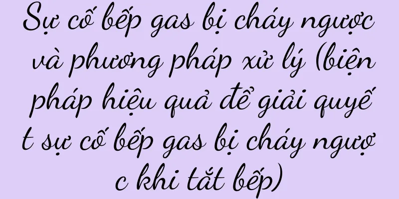 Sự cố bếp gas bị cháy ngược và phương pháp xử lý (biện pháp hiệu quả để giải quyết sự cố bếp gas bị cháy ngược khi tắt bếp)