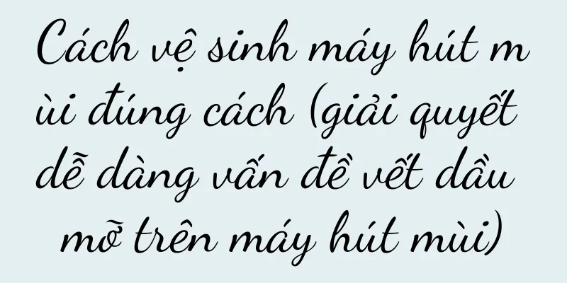 Cách vệ sinh máy hút mùi đúng cách (giải quyết dễ dàng vấn đề vết dầu mỡ trên máy hút mùi)