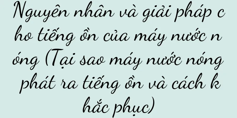 Nguyên nhân và giải pháp cho tiếng ồn của máy nước nóng (Tại sao máy nước nóng phát ra tiếng ồn và cách khắc phục)