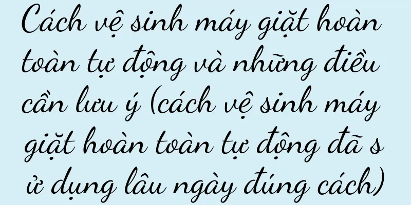 Cách vệ sinh máy giặt hoàn toàn tự động và những điều cần lưu ý (cách vệ sinh máy giặt hoàn toàn tự động đã sử dụng lâu ngày đúng cách)