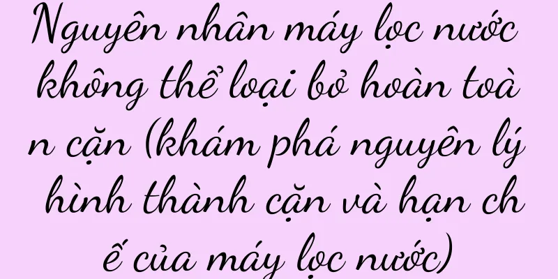 Nguyên nhân máy lọc nước không thể loại bỏ hoàn toàn cặn (khám phá nguyên lý hình thành cặn và hạn chế của máy lọc nước)