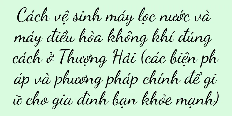 Cách vệ sinh máy lọc nước và máy điều hòa không khí đúng cách ở Thượng Hải (các biện pháp và phương pháp chính để giữ cho gia đình bạn khỏe mạnh)