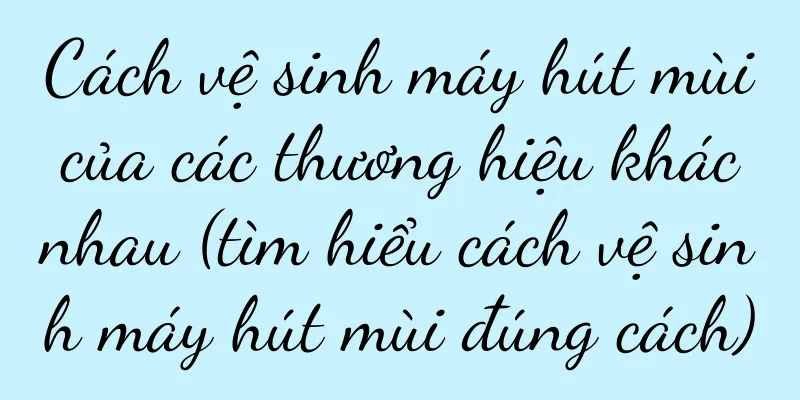 Cách vệ sinh máy hút mùi của các thương hiệu khác nhau (tìm hiểu cách vệ sinh máy hút mùi đúng cách)