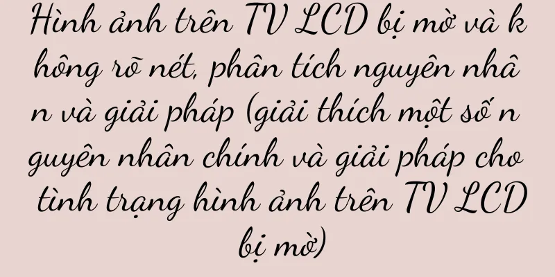 Hình ảnh trên TV LCD bị mờ và không rõ nét, phân tích nguyên nhân và giải pháp (giải thích một số nguyên nhân chính và giải pháp cho tình trạng hình ảnh trên TV LCD bị mờ)