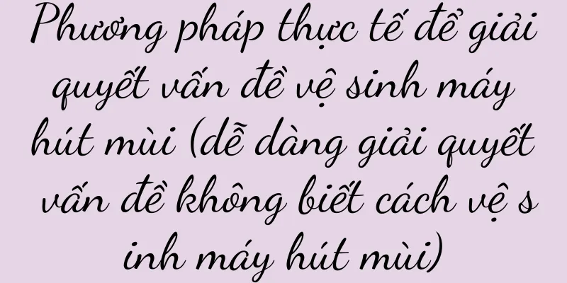 Phương pháp thực tế để giải quyết vấn đề vệ sinh máy hút mùi (dễ dàng giải quyết vấn đề không biết cách vệ sinh máy hút mùi)