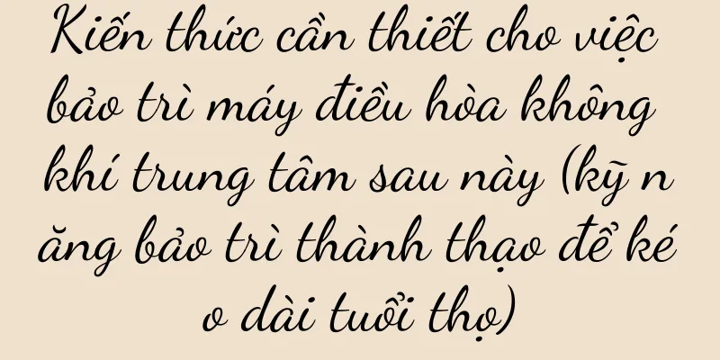 Kiến thức cần thiết cho việc bảo trì máy điều hòa không khí trung tâm sau này (kỹ năng bảo trì thành thạo để kéo dài tuổi thọ)