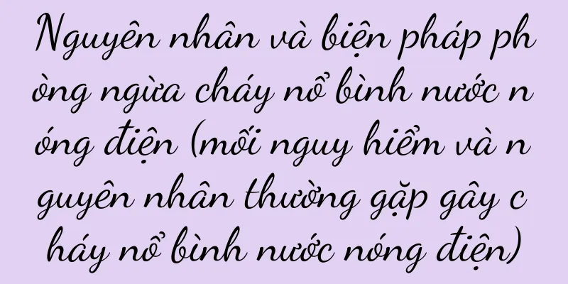 Nguyên nhân và biện pháp phòng ngừa cháy nổ bình nước nóng điện (mối nguy hiểm và nguyên nhân thường gặp gây cháy nổ bình nước nóng điện)