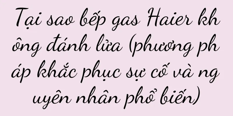 Tại sao bếp gas Haier không đánh lửa (phương pháp khắc phục sự cố và nguyên nhân phổ biến)