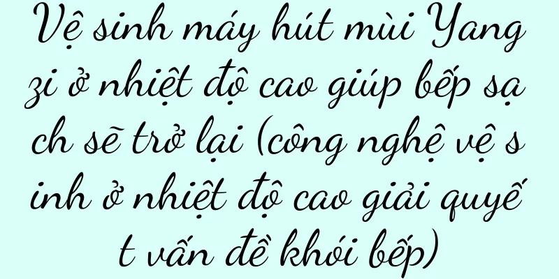 Vệ sinh máy hút mùi Yangzi ở nhiệt độ cao giúp bếp sạch sẽ trở lại (công nghệ vệ sinh ở nhiệt độ cao giải quyết vấn đề khói bếp)