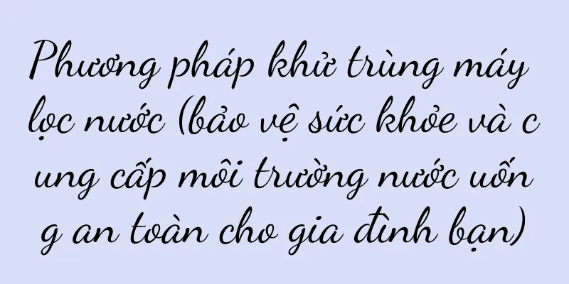 Phương pháp khử trùng máy lọc nước (bảo vệ sức khỏe và cung cấp môi trường nước uống an toàn cho gia đình bạn)