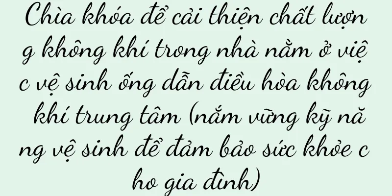 Chìa khóa để cải thiện chất lượng không khí trong nhà nằm ở việc vệ sinh ống dẫn điều hòa không khí trung tâm (nắm vững kỹ năng vệ sinh để đảm bảo sức khỏe cho gia đình)