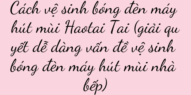 Cách vệ sinh bóng đèn máy hút mùi Haotai Tai (giải quyết dễ dàng vấn đề vệ sinh bóng đèn máy hút mùi nhà bếp)