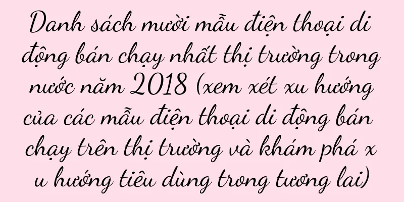 Danh sách mười mẫu điện thoại di động bán chạy nhất thị trường trong nước năm 2018 (xem xét xu hướng của các mẫu điện thoại di động bán chạy trên thị trường và khám phá xu hướng tiêu dùng trong tương lai)
