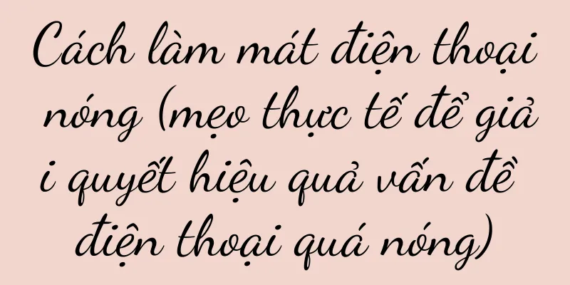 Cách làm mát điện thoại nóng (mẹo thực tế để giải quyết hiệu quả vấn đề điện thoại quá nóng)