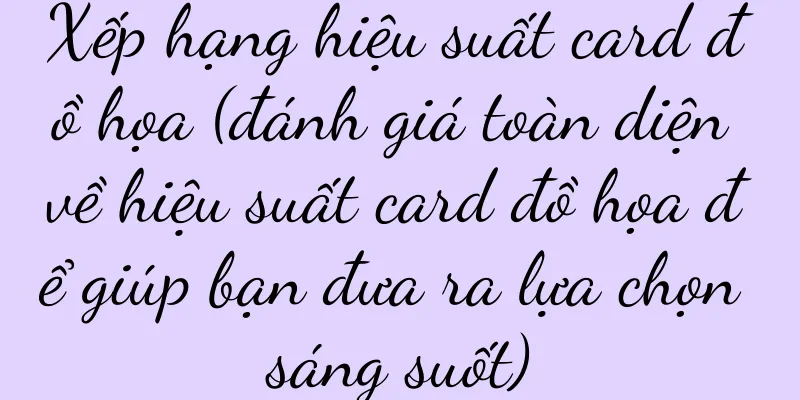 Xếp hạng hiệu suất card đồ họa (đánh giá toàn diện về hiệu suất card đồ họa để giúp bạn đưa ra lựa chọn sáng suốt)