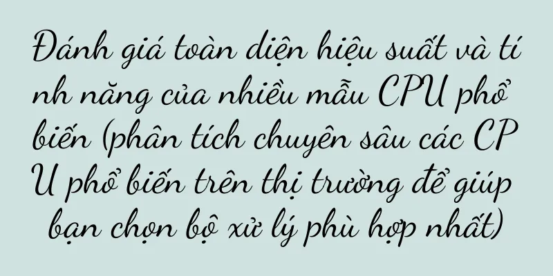 Đánh giá toàn diện hiệu suất và tính năng của nhiều mẫu CPU phổ biến (phân tích chuyên sâu các CPU phổ biến trên thị trường để giúp bạn chọn bộ xử lý phù hợp nhất)