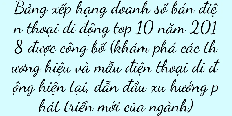 Bảng xếp hạng doanh số bán điện thoại di động top 10 năm 2018 được công bố (khám phá các thương hiệu và mẫu điện thoại di động hiện tại, dẫn đầu xu hướng phát triển mới của ngành)