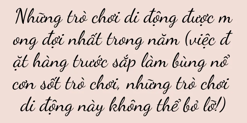Những trò chơi di động được mong đợi nhất trong năm (việc đặt hàng trước sắp làm bùng nổ cơn sốt trò chơi, những trò chơi di động này không thể bỏ lỡ!)