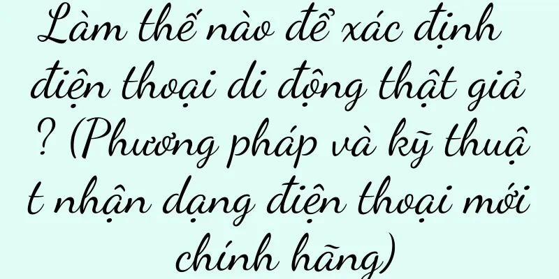 Làm thế nào để xác định điện thoại di động thật giả? (Phương pháp và kỹ thuật nhận dạng điện thoại mới chính hãng)