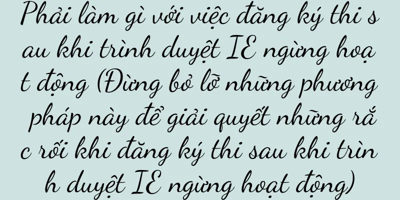 Phải làm gì với việc đăng ký thi sau khi trình duyệt IE ngừng hoạt động (Đừng bỏ lỡ những phương pháp này để giải quyết những rắc rối khi đăng ký thi sau khi trình duyệt IE ngừng hoạt động)