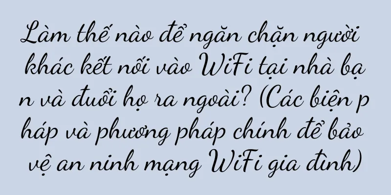 Làm thế nào để ngăn chặn người khác kết nối vào WiFi tại nhà bạn và đuổi họ ra ngoài? (Các biện pháp và phương pháp chính để bảo vệ an ninh mạng WiFi gia đình)