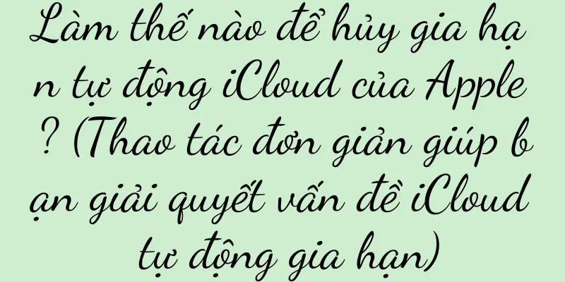 Làm thế nào để hủy gia hạn tự động iCloud của Apple? (Thao tác đơn giản giúp bạn giải quyết vấn đề iCloud tự động gia hạn)