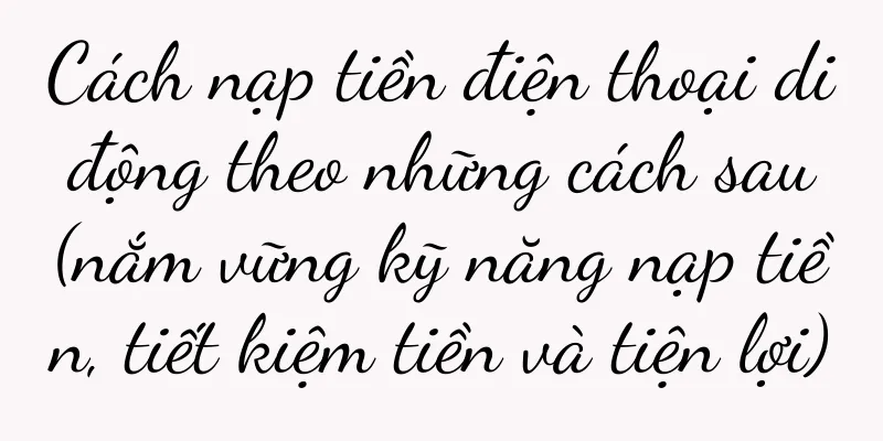 Cách nạp tiền điện thoại di động theo những cách sau (nắm vững kỹ năng nạp tiền, tiết kiệm tiền và tiện lợi)