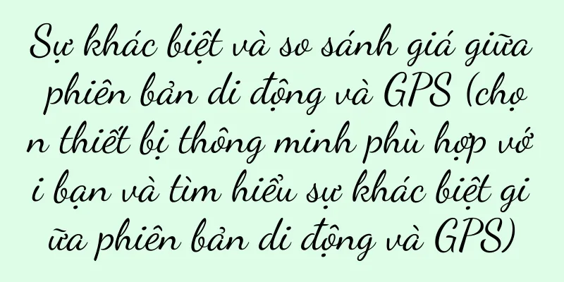 Sự khác biệt và so sánh giá giữa phiên bản di động và GPS (chọn thiết bị thông minh phù hợp với bạn và tìm hiểu sự khác biệt giữa phiên bản di động và GPS)