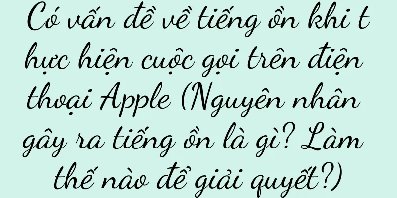 Có vấn đề về tiếng ồn khi thực hiện cuộc gọi trên điện thoại Apple (Nguyên nhân gây ra tiếng ồn là gì? Làm thế nào để giải quyết?)