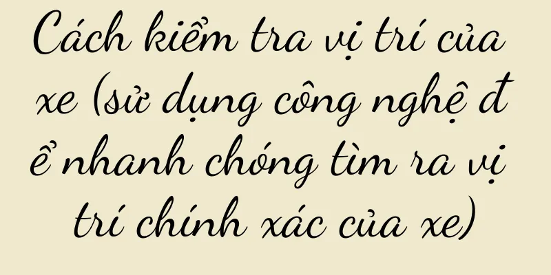 Cách kiểm tra vị trí của xe (sử dụng công nghệ để nhanh chóng tìm ra vị trí chính xác của xe)