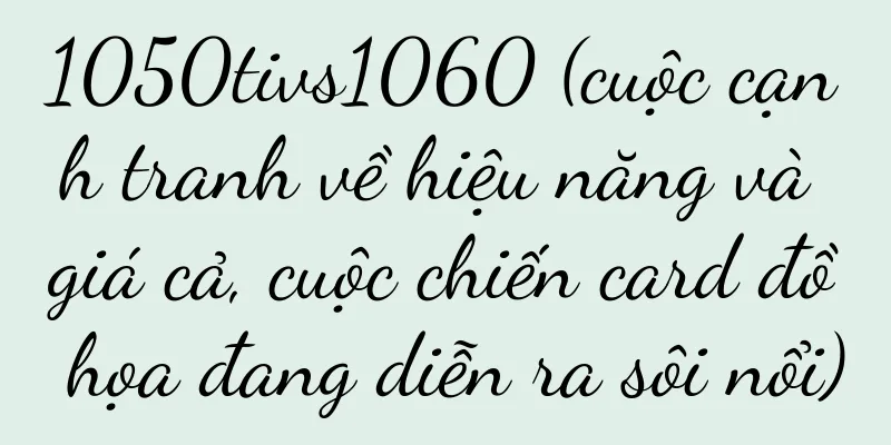 1050tivs1060 (cuộc cạnh tranh về hiệu năng và giá cả, cuộc chiến card đồ họa đang diễn ra sôi nổi)