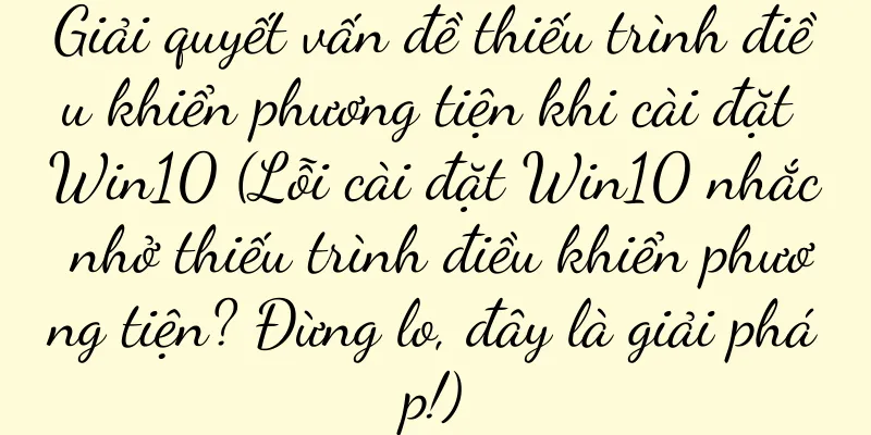 Giải quyết vấn đề thiếu trình điều khiển phương tiện khi cài đặt Win10 (Lỗi cài đặt Win10 nhắc nhở thiếu trình điều khiển phương tiện? Đừng lo, đây là giải pháp!)