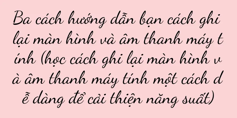 Ba cách hướng dẫn bạn cách ghi lại màn hình và âm thanh máy tính (học cách ghi lại màn hình và âm thanh máy tính một cách dễ dàng để cải thiện năng suất)