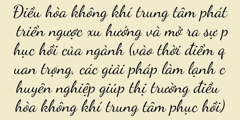 Điều hòa không khí trung tâm phát triển ngược xu hướng và mở ra sự phục hồi của ngành (vào thời điểm quan trọng, các giải pháp làm lạnh chuyên nghiệp giúp thị trường điều hòa không khí trung tâm phục hồi)