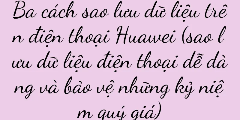 Ba cách sao lưu dữ liệu trên điện thoại Huawei (sao lưu dữ liệu điện thoại dễ dàng và bảo vệ những kỷ niệm quý giá)