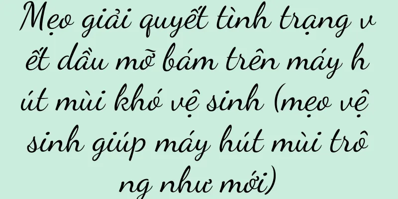 Mẹo giải quyết tình trạng vết dầu mỡ bám trên máy hút mùi khó vệ sinh (mẹo vệ sinh giúp máy hút mùi trông như mới)