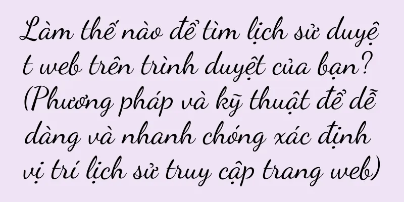 Làm thế nào để tìm lịch sử duyệt web trên trình duyệt của bạn? (Phương pháp và kỹ thuật để dễ dàng và nhanh chóng xác định vị trí lịch sử truy cập trang web)