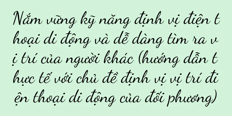 Nắm vững kỹ năng định vị điện thoại di động và dễ dàng tìm ra vị trí của người khác (hướng dẫn thực tế với chủ đề định vị vị trí điện thoại di động của đối phương)