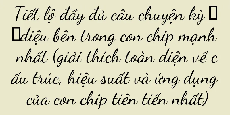Tiết lộ đầy đủ câu chuyện kỳ ​​diệu bên trong con chip mạnh nhất (giải thích toàn diện về cấu trúc, hiệu suất và ứng dụng của con chip tiên tiến nhất)