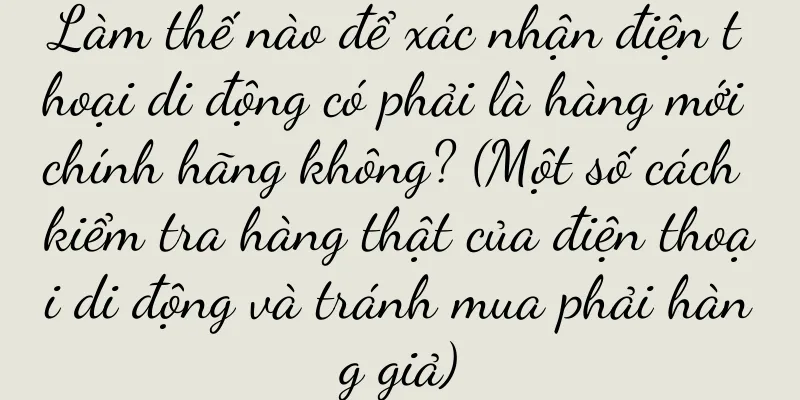 Làm thế nào để xác nhận điện thoại di động có phải là hàng mới chính hãng không? (Một số cách kiểm tra hàng thật của điện thoại di động và tránh mua phải hàng giả)