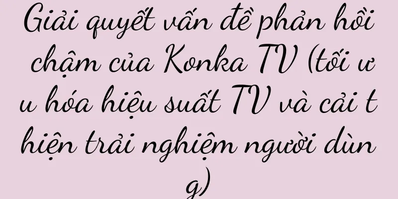 Giải quyết vấn đề phản hồi chậm của Konka TV (tối ưu hóa hiệu suất TV và cải thiện trải nghiệm người dùng)