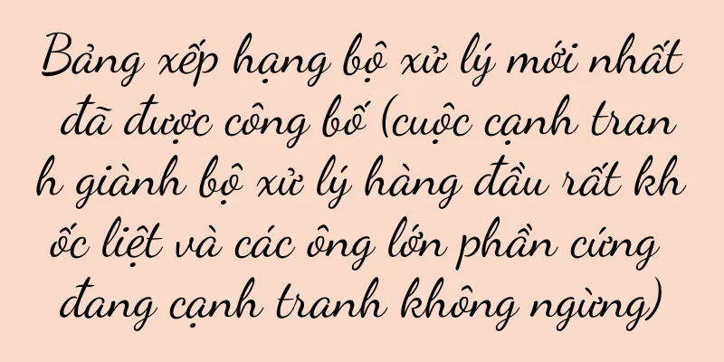 Bảng xếp hạng bộ xử lý mới nhất đã được công bố (cuộc cạnh tranh giành bộ xử lý hàng đầu rất khốc liệt và các ông lớn phần cứng đang cạnh tranh không ngừng)