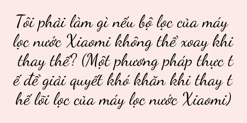 Tôi phải làm gì nếu bộ lọc của máy lọc nước Xiaomi không thể xoay khi thay thế? (Một phương pháp thực tế để giải quyết khó khăn khi thay thế lõi lọc của máy lọc nước Xiaomi)