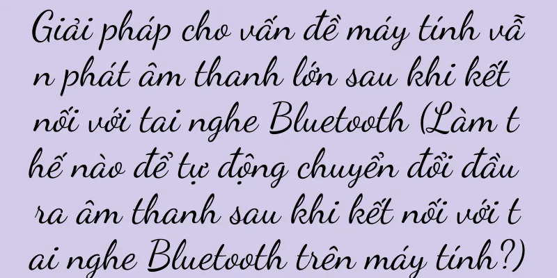 Giải pháp cho vấn đề máy tính vẫn phát âm thanh lớn sau khi kết nối với tai nghe Bluetooth (Làm thế nào để tự động chuyển đổi đầu ra âm thanh sau khi kết nối với tai nghe Bluetooth trên máy tính?)