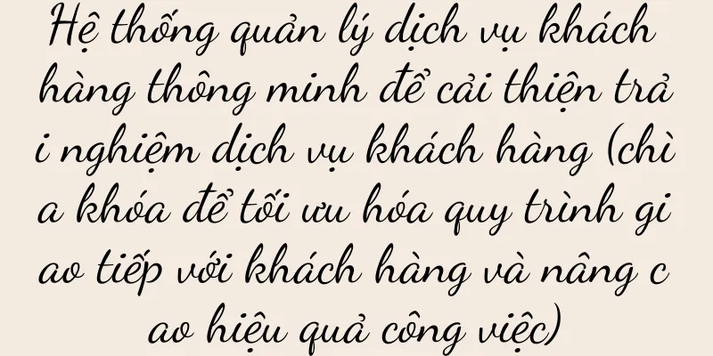 Hệ thống quản lý dịch vụ khách hàng thông minh để cải thiện trải nghiệm dịch vụ khách hàng (chìa khóa để tối ưu hóa quy trình giao tiếp với khách hàng và nâng cao hiệu quả công việc)