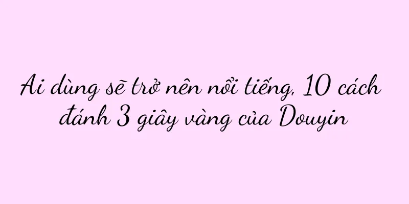 Ai dùng sẽ trở nên nổi tiếng, 10 cách đánh 3 giây vàng của Douyin
