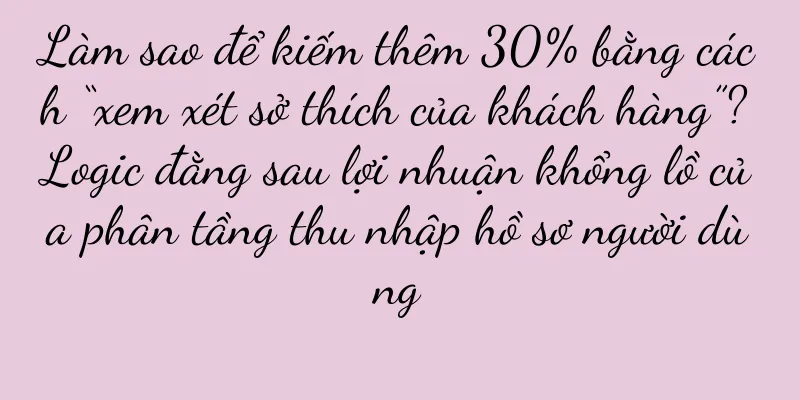 Làm sao để kiếm thêm 30% bằng cách “xem xét sở thích của khách hàng”? Logic đằng sau lợi nhuận khổng lồ của phân tầng thu nhập hồ sơ người dùng