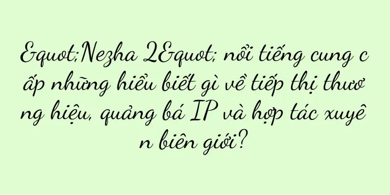 "Nezha 2" nổi tiếng cung cấp những hiểu biết gì về tiếp thị thương hiệu, quảng bá IP và hợp tác xuyên biên giới?