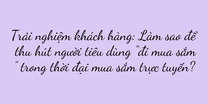 Trải nghiệm khách hàng: Làm sao để thu hút người tiêu dùng “đi mua sắm” trong thời đại mua sắm trực tuyến?