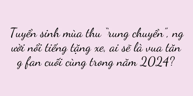 Tuyển sinh mùa thu “rung chuyển”, người nổi tiếng tặng xe, ai sẽ là vua tăng fan cuối cùng trong năm 2024?